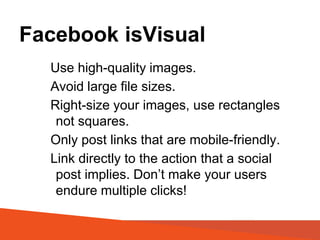 Facebook isVisual
Use high-quality images.
Avoid large file sizes.
Right-size your images, use rectangles
not squares.
Only post links that are mobile-friendly.
Link directly to the action that a social
post implies. Don’t make your users
endure multiple clicks!
 