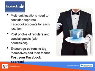 @ShellyKramer
@MarketingProfs
• Multi-unit locations need to
consider separate
Facebookaccounts for each
location.
• Post photos of regulars and
special guests (with
permission).
• Encourage patrons to tag
themselves and their friends.
Post your Facebook
address!
 