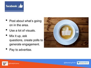 @ShellyKramer
@MarketingProfs
• Post about what’s going
on in the area.
• Use a lot of visuals.
• Mix it up, ask
questions, create polls to
generate engagement.
• Pay to advertise.
 