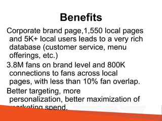Benefits
Corporate brand page,1,550 local pages
and 5K+ local users leads to a very rich
database (customer service, menu
offerings, etc.)
3.8M fans on brand level and 800K
connections to fans across local
pages, with less than 10% fan overlap.
Better targeting, more
personalization, better maximization of
marketing spend.
@shellykramer
 