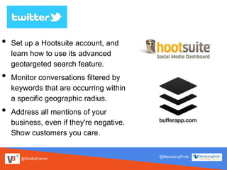 @ShellyKramer
@MarketingProfs
• Set up a Hootsuite account, and
learn how to use its advanced
geotargeted search feature.
• Monitor conversations filtered by
keywords that are occurring within
a specific geographic radius.
• Address all mentions of your
business, even if they're negative.
Show customers you care.
 