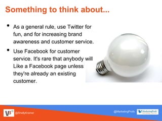 @ShellyKramer
@MarketingProfs
Something to think about...
• As a general rule, use Twitter for
fun, and for increasing brand
awareness and customer service.
• Use Facebook for customer
service. It's rare that anybody will
Like a Facebook page unless
they're already an existing
customer.
 