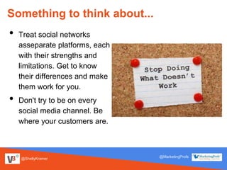 @ShellyKramer
@MarketingProfs
Something to think about...
• Treat social networks
asseparate platforms, each
with their strengths and
limitations. Get to know
their differences and make
them work for you.
• Don't try to be on every
social media channel. Be
where your customers are.
 
