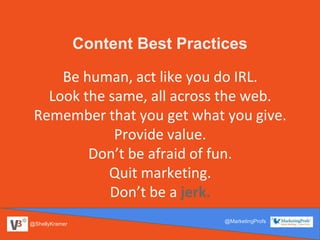@ShellyKramer
@MarketingProfs
Content Best Practices
Be human, act like you do IRL.
Look the same, all across the web.
Remember that you get what you give.
Provide value.
Don’t be afraid of fun.
Quit marketing.
Don’t be a jerk.
 