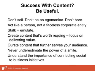 Success With Content?
Be Useful.
Don’t sell. Don’t be an egomaniac. Don’t bore.
Act like a person, not a faceless corporate entity.
Stalk + emulate.
Create content that’s worth reading – focus on
delivering value.
Curate content that further serves your audience.
Never underestimate the power of a smile.
Understand the importance of connecting social
to business initiatives.
 