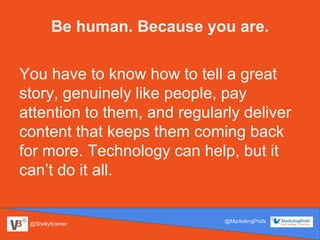 @ShellyKramer
@MarketingProfs
You have to know how to tell a great
story, genuinely like people, pay
attention to them, and regularly deliver
content that keeps them coming back
for more. Technology can help, but it
can’t do it all.
Be human. Because you are.
 