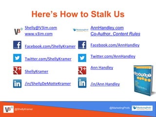 Here’s How to Stalk Us
Shelly@V3im.com
www.v3im.com
Facebook.com/ShellyKramer
Twitter.com/ShellyKramer
ShellyKramer
/in/ShellyDeMotteKramer
AnnHandley.com
Co-Author, Content Rules
Facebook.com/AnnHandley
Twitter.com/AnnHandley
Ann Handley
/in/Ann Handley
@ShellyKramer
@MarketingProfs@MarketingProfs
@ShellyKramer
 