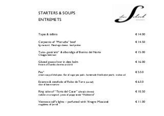 STARTERS & SOUPS
ENTREMETS


Tapas & tidbits                                                                                € 14.00

Carpaccio of “Morucha” beef                                                                    € 14.50
fig-mustard . Manchego cheese . basil praline


Tuna-„pastrami“ & albondiga of Bonito del Norte                                                € 15.00
Chioggia-beetroot


Glazed goose liver in date balm                                                                € 16.00
fritters of morello cherries and chili


Pea³                                                                                           € 5.50
cream soup of chickpeas . flan of sugar pea pods . homemade fried batter pearls . walnut oil


Essence & estofado of Rabo de Toro (ox-tail)                                                   € 6.50
slice of bone marrow


Ring cake of “Torta del Casar” (sheep’s cheese)                                                € 10.50
radishes in orange-oil . pesto of poppy-seeds “Waldviertel”


Viennese calf’s lights – perfumed with Vinagre Moscatel                                        € 11.00
magdalena of lye roll
 