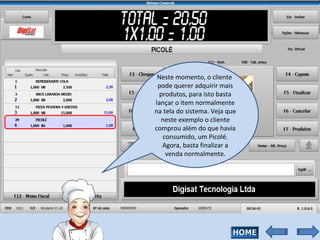 Neste momento, o cliente  pode querer adquirir mais produtos, para isto basta lançar o item normalmente na tela do sistema. Veja que neste exemplo o cliente comprou além do que havia consumido, um Picolé. Agora, basta finalizar a venda normalmente. 