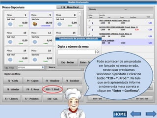 Pode acontecer de um produto ser lançado na mesa errada, neste caso precisamos selecionar o produto e clicar no botão  “F10 – T. Prod.” . Na tela que será apresentada informe o número da mesa correta e clique em  “Enter – Confirma” . 