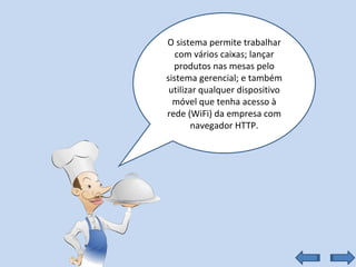 O sistema permite trabalhar com vários caixas; lançar produtos nas mesas pelo sistema gerencial; e também utilizar qualquer dispositivo móvel que tenha acesso à rede (WiFi) da empresa com navegador HTTP. 