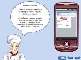 Restaurante Mobile. O módulo de Restaurante Digisat conta agora com função para dispositivos móveis. Nesta função o sistema permite que o garçom faça o pedido do cliente através de qualquer dispositivo móvel que tenha acesso à rede (WiFi) da empresa. 