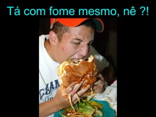 Tá com fome mesmo, nê ?!
 