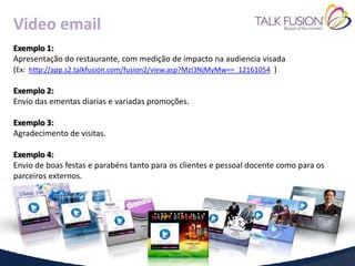 Video email
Exemplo 1:
Apresentação do restaurante, com medição de impacto na audiencia visada
(Ex: http://app.s2.talkfusion.com/fusion2/view.asp?MzI3NjMyMw==_12161054 )

Exemplo 2:
Envio das ementas diarias e variadas promoções.

Exemplo 3:
Agradecimento de visitas.

Exemplo 4:
Envio de boas festas e parabéns tanto para os clientes e pessoal docente como para os
parceiros externos.
 