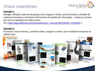 Video newsletter
Exemplo 1:
Divulgar refeições especiais de grupos com imagens e textos, acrescentando a medição de
audiencia (contacto a contacto) e formularios de pedido de informação ... pode ser enviado
por mail ou colocado em redes sociais.
Ex: ( http://app.talkfusion.com/newsletters/vn_view.asp?MTUxNTk2_12161054 )

Exemplo 2:
Promover novas ementas , juntando videos, imagens e textos, com medição de impacto no
publico alvo.
 