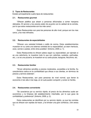 10
2. Tipos de Restaurantes
Existen principalmente cuatro tipos de restaurantes:
2.1. Restaurantes gourmet
“Ofrecen platillos que atraen a personas aficionadas a comer manjares
delicados. El servicio y los precios están de acuerdo con la calidad de la comida,
por lo que estos restaurantes son los más caros”.
Estos Restaurantes son para las personas de alto nivel, porque son los mas
caros, y los mas refinados.
2.2. Restaurantes de especialidades
“Ofrecen una variedad limitada o estilo de cocina. Estos establecimientos
muestran en su carta una extensa variedad de su especialidad, ya sean mariscos,
aves, carnes o pastas, entre otros posibles” (Antonio, 2009, p. 1).
Estos Restaurantes te ofrecen platos según su especialidad, por ejemplo si
es una cebichería, te muestran todo lo que son cebiches, sudados, parihuelas,
etc.; o si es una pizzería, te muestran en su carta pizzas, lazagnas, fetuchinis, etc.
2.3. Restaurantes familiar
“Sirven alimentos sencillos a precios moderados, accesibles a la familia. Su
característica radica en la confiabilidad que ofrece a sus clientes, en términos de
precios y servicio estándar”.
Estos Restaurantes, son para personas de nivel normal, que tienen la
economía ni tan alta ni tan baja, en el cual pueden compartir y comer en familia.
2.4. Restaurantes conveniente
“Se caracteriza por su servicio rápido; el precio de los alimentos suele ser
económico y la limpieza del establecimiento intachable, por lo que goza de
confiabilidad y preferencia” (Antonio, 2009, p. 2).
Estos restaurantes se identifican por su servicio rápido, ya que las comidas
que se ofrecen son rapidas de hacer, y te brindan una gran confianza. (Ver anexo
1)
 