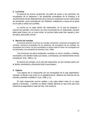 11
3. La Cocina
El personal de cocina comprende: los jefes de cocina y los cocineros, los
encargados de la despensa y las asistentas encargadas de la limpieza y el
mantenimiento de las dependencias de la cocina,en ocasiones ocurren varios tipos
de accidentes, como quemaduras con freidoras, resbalones a causa de la grasa
en el suelo o cortes con cuchillos.
La cocina es un lugar dentro del restaurante, en el cual se preparan y
cocinan las comidas. Una cocina, es como lo principal de un restaurante, siempre
debe estar limpia y en un buen orden, el cocinero debe estar bien aseado y bien
de salud, para poder cocinar.
4. Servicio de comidas
El personal adscrito al servicio de comidas comprende: camareros encargados del
comedor, camareros encargados de los aperitivos, los encargados de los cócteles, los
encargados de la barra, los que acompañan al cliente hasta la mesa, los encargados de
los banquetes y los ayudantes de camarero (Lee, 1998).
“Las funciones de estos empleados consisten en servir comidas y bebidas,
acompañar a los clientes hasta sus mesas, y la limpieza y el mantenimiento de los
comedores” (Lee, 1998, p. 4).
El servicio de comidas, es la cara del restaurante, ya que siempre estan con
el cliente, atendiendo y ofreciendo todo lo que deseen.
5. Cajeros
“Los cajeros de un restaurante son los encargados de la caja registradora:
manejan el efectivo que entra en el establecimiento, elaboran las facturas de los
clientes y atienden al teléfono” (Lee, 1998, p. 5).
En todo restaurante ocurren asaltos, y las cajas deben estar en un lugar
abierto e iluminado, y tambien se deben instalar alarmas en esa zona para que
refuercen la seguridad en caso de robo. (Ver anexo 2)
 