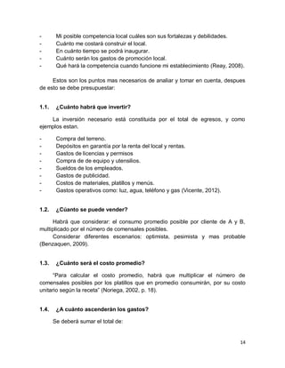 14
- Mi posible competencia local cuáles son sus fortalezas y debilidades.
- Cuánto me costará construir el local.
- En cuánto tiempo se podrá inaugurar.
- Cuánto serán los gastos de promoción local.
- Qué hará la competencia cuando funcione mi establecimiento (Reay, 2008).
Estos son los puntos mas necesarios de analiar y tomar en cuenta, despues
de esto se debe presupuestar:
1.1. ¿Cuánto habrá que invertir?
La inversión necesario está constituida por el total de egresos, y como
ejemplos estan.
- Compra del terreno.
- Depósitos en garantía por la renta del local y rentas.
- Gastos de licencias y permisos
- Compra de de equipo y utensilios.
- Sueldos de los empleados.
- Gastos de publicidad.
- Costos de materiales, platillos y menús.
- Gastos operativos como: luz, agua, teléfono y gas (Vicente, 2012).
1.2. ¿Cúanto se puede vender?
Habrá que considerar: el consumo promedio posible por cliente de A y B,
multiplicado por el número de comensales posibles.
Considerar diferentes escenarios: optimista, pesimista y mas probable
(Benzaquen, 2009).
1.3. ¿Cuánto será el costo promedio?
“Para calcular el costo promedio, habrá que multiplicar el número de
comensales posibles por los platillos que en promedio consumirán, por su costo
unitario según la receta” (Noriega, 2002, p. 18).
1.4. ¿A cuánto ascenderán los gastos?
Se deberá sumar el total de:
 
