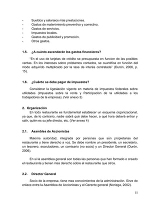 15
- Sueldos y salaraios más prestaciones.
- Gastos de matenimiento preventivo y correctivo.
- Gastos de servicios.
- Impuestos locales.
- Gastos de publicidad y promoción.
- Otros gastos.
1.5. ¿A cuánto ascenderán los gastos financieros?
“En el uso de tarjetas de crédito se presupuesta en funcion de las posibles
ventas. En los intereses sobre préstamos contados, se cuantifica en función del
modo adquirido multiplicado por la tasa de interés contratada” (Durón, 2006, p.
15).
1.6. ¿Cuánto se debe pagar de impuestos?
Considerar la ligeslación vigente en materia de impuestos federales sobre
utilidades (Impuestos sobre la renta y Participación de la utilidades a los
trabajadores de la empresa). (Ver anexo 3)
2. Organización
En todo restaurante es fundamental establecer un esquema organizacional,
ya que, de lo contrario, nadie sabrá qué debe hacer, a qué hora deberá entrar y
salir, quién es su jefe directo, etc. (Ver anexo 4)
2.1. Asamblea de Accionistas
Máxima autoridad, integrada por personas que son propietarias del
restaurante y tiene derecho a voz. Se debe nombre un presidente, un secretario,
un tesorero, escrutadores, un comisario (no socio) y un Director General (Durón,
2006).
En si la asamblea general son todas las personas que han formado o creado
el restaurante y tienen mas derecho sobre el restaurante que otros.
2.2. Director General
Socio de la empresa, tiene mas conocimientos de la administración. Sirve de
enlace entre la Asamblea de Accionistas y el Gerente general (Noriega, 2002).
 