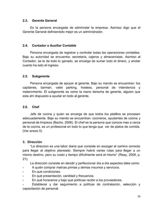 16
2.3. Gerente General
Es la persona encargada de administar la empresa. Asimiso digo que el
Gerente General definiendolo mejor es un administrador.
2.4. Contador o Auxiliar Contable
Persona encargada de registrar y controlar todas las operaciones contables.
Bajo su autoridad se encuentra: secretaria, cajeros y almacenistas. Asimiso al
Contador, se le da todo lo ganado, se encarga de sumar todo el dinero, y anotar
cuanto ha sido el ingreso.
2.5. Subgerente
Persona encargada de apoyar al gerente. Bajo su mando se encuentran: los
capitanes, barman, valet parking, hostess, personal de intendencia y
matenimiento. El subgerente es como la mano derecha de gerente, alguien que
esta ahí dispuesto a ayudar en todo al gerente.
2.6. Chef
Jefe de cocina y quien se encarga de que todos los platillos se procesen
adecuadamente. Bajo su mando se encuentran: cocineros, ayudantes de cocina y
personal de limpieza (Bachs, 2008). El chef es la persona que conoce mas a cerca
de la cocina, es un profesional en todo lo que tenga que ver de platos de comida.
(Ver anexo 5)
3. Dirección
“La direccion es una labor diaria que consiste en escoger el camino correcto
para llegar al objetivo planeado. Siempre habrá varias rutas para llegar a un
mismo destino, pero su costo y tiempo difícilmente será el mismo” (Reay, 2008, p.
21).
La dirección consiste en decidir y perfeccionar día a día aspectos tales como:
- A quién comprar matrias primas y demas insumos y servicios.
- En qué condiciones.
- En qué presentación, canitdad y frecuencia.
- En qué horararios y bajo qué políticas recibir a los proveedores.
- Establecer y dar seguimiento a polítcas de contratación, selección y
capacitación de personal.
 