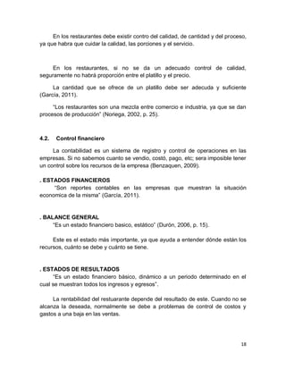 18
En los restaurantes debe existir contro del calidad, de cantidad y del proceso,
ya que habra que cuidar la calidad, las porciones y el servicio.
En los restaurantes, si no se da un adecuado control de calidad,
seguramente no habrá proporción entre el platillo y el precio.
La cantidad que se ofrece de un platillo debe ser adecuda y suficiente
(García, 2011).
“Los restaurantes son una mezcla entre comercio e industria, ya que se dan
procesos de producción” (Noriega, 2002, p. 25).
4.2. Control financiero
La contabilidad es un sistema de registro y control de operaciones en las
empresas. Si no sabemos cuanto se vendio, costó, pago, etc; sera imposible tener
un control sobre los recursos de la empresa (Benzaquen, 2009).
. ESTADOS FINANCIEROS
“Son reportes contables en las empresas que muestran la situación
economica de la misma” (García, 2011).
. BALANCE GENERAL
“Es un estado financiero basico, estático” (Durón, 2006, p. 15).
Este es el estado más importante, ya que ayuda a entender dónde están los
recursos, cuánto se debe y cuánto se tiene.
. ESTADOS DE RESULTADOS
“Es un estado financiero básico, dinámico a un periodo determinado en el
cual se muestran todos los ingresos y egresos”.
La rentabilidad del restuarante depende del resultado de este. Cuando no se
alcanza la deseada, normalmente se debe a problemas de control de costos y
gastos a una baja en las ventas.
 