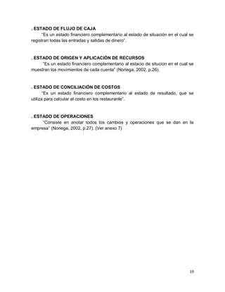 19
. ESTADO DE FLUJO DE CAJA
“Es un estado financiero complementario al estado de situación en el cual se
registran todas las entradas y salidas de dinero”.
. ESTADO DE ORIGEN Y APLICACIÓN DE RECURSOS
“Es un estado financiero complementario al estacio de situcion en el cual se
muestran los movimientos de cada cuenta” (Noriega, 2002, p.26).
. ESTADO DE CONCILIACIÓN DE COSTOS
“Es un estado financiero complementario al estado de resultado, que se
utiliza para calcular el costo en los restaurante”.
. ESTADO DE OPERACIONES
“Consiste en anotar todos los cambios y operaciones que se dan en la
empresa” (Noriega, 2002, p.27). (Ver anexo 7)
 