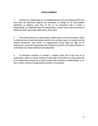 20
CONCLUSIONES
1. Entonces un restaurante es un establecimiento en el cual antiguamente solo
eran para las personas viajeras que buscaban un refugio en el cual puedan
satisfacer su hambre, pero hoy en día ya es costumbre salir a comer a
restaurantes, y a diferentes tipos de restaurantes, porque hoy en día encontramos
diferentes tipos, para cada clase social; entre otras.
2. Para poder planear un restaurante se debe seguir una serie de pasos, antes
se debe pensar en que local quiero abrirlo, si es es buen lugar, y si cuento con los
medios necesarios, para abrirlo. La organización nunca debe ser falta en un
restaurante, ya que sin organización los clientes no tendrían una buena atención, y
se llevarían una mala impresión del restaurante.
3. La dirección consiste en corregir y mejorar cada día lo que hay en el
restaurante, como su mismo nombre lo dice dirigir. El control es lo mas escencial
en el restaurante, porque es el centro donde todo el dinero es administrado, si no
hay un buen control un restaurante se puede ir a la quiebra.
 
