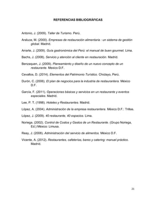 21
REFERENCIAS BIBLIOGRÁFICAS
Antonio, J. (2009). Taller de Turismo. Perú.
Araluce, M. (2000). Empresas de restauración alimentaria : un sistema de gestión
global. Madrid.
Arrarte, J. (2009). Guía gastronómica del Perú: el manual de buen gourmet. Lima.
Bachs, J. (2008). Servicio y atención al cliente en restauración. Madrid.
Benzaquen, J. (2009). Planeamiento y diseño de un nuevo concepto de un
restaurante. Mexico D.F.
Cevallos, D. (2014). Elementos del Patrimonio Turístico. Chiclayo, Perú.
Durón, C. (2006). El plan de negocios para la industria de restaurantera. México
D.F.
García, F. (2011). Operaciones básicas y servicios en un restaurante y eventos
especiales. Madrid.
Lee, P. T. (1998). Hoteles y Restaurantes. Madrid.
López, A. (2004). Administración de la empresa restaurantera. México D.F.: Trillas.
López, J. (2009). 40 restaurante, 40 espacios. Lima.
Noriega. (2002). Control de Costos y Gastos de un Restaurante. (Grupo Noriega,
Ed.) México: Limusa.
Reay, J. (2008). Administración del servicio de alimentos. México D.F.
Vicente, A. (2012). Restaurantes, cafeterías, bares y catering: manuel práctico.
Madrid.
 