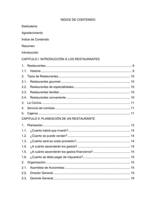 4
INDICE DE CONTENIDO
Dedicatoria
Agradecimiento
Índice de Contenido
Resúmen
Introducción
CAPITULO I: INTRODUCCIÓN A LOS RESTAURANTES
1. Restaurantes .................................................................................................... 9
1.1. Historia .......................................................................................................... 9
2. Tipos de Restaurantes.................................................................................... 10
2.1. Restaurantes gourmet ................................................................................. 10
2.2. Restaurantes de especialidades.................................................................. 10
2.3. Restaurantes familiar................................................................................... 10
2.4. Restaurantes conveniente........................................................................... 10
3. La Cocina........................................................................................................ 11
4. Servicio de comidas........................................................................................ 11
5. Cajeros ........................................................................................................... 11
CAPITULO II: PLANEACIÓN DE UN RESTAURANTE
1. Planeación...................................................................................................... 13
1.1. ¿Cuánto habrá que invertir?........................................................................ 14
1.2. ¿Cúanto se puede vender? ......................................................................... 14
1.3. ¿Cuánto será es costo promedio?............................................................... 14
1.4. ¿A cuánto ascenderán los gastos? ............................................................. 14
1.5. ¿A cuánto ascenderán los gastos financieros? ........................................... 15
1.6. ¿Cuánto se debe pagar de impuestos?....................................................... 15
2. Organización................................................................................................... 15
2.1. Asamblea de Accionistas ............................................................................ 15
2.2. Director General .......................................................................................... 15
2.3. Gerente General.......................................................................................... 16
 