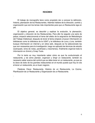 6
RESÚMEN
El trabajo de monografía tiene como propósito dar a conocer la definición,
historia, planeación de los Restaurantes. Además hablare de la dirección, control y
organización que son los temas más importantes para que un Restaurante siga en
pie.
El objetivo general, es describir y explicar la evolución, la planeación,
organización y dirección de los Restaurantes. Para ello he seguido una serie de
pasos; empecé seleccionando el tema del silabo de la asignatura de Metodología
del Trabajo Intelectual, después de tener el tema empecé a buscar información en
bibliotecas como la biblioteca de la USAT y la biblioteca de Lora y Lora, también
busque información en internet y en sitios web, después se ha seleccionado las
que son necesarias para la investigación, luego se aplicado las técnicas de estudio
(subrayado, toma de notas, parafraseo y resúmenes), finalmente organicé toda la
información en Xmind y Cmap Tools.
Por lo tanto es muy importante saber cómo es que ha evolucionado el
restaurante, y de cómo planear, organizar y dirigir un restaurante, también es
necesario saber acerca del control que se debe tener en un restaurante, ya que es
la clave de éxito de los grandes restaurantes en el mundo puesto que hoy en día
el tener un restaurante, es un buen negocio.
Palabras Clave: Restaurante, Historia de un Restaurante, La Cocina,
Planificación de un Restaurante y Organización de un Restaurante.
.
 