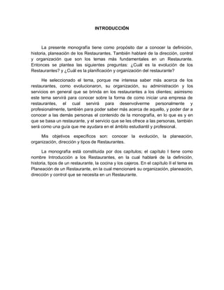 7
INTRODUCCIÓN
La presente monografía tiene como propósito dar a conocer la definición,
historia, planeación de los Restaurantes. También hablaré de la dirección, control
y organización que son los temas más fundamentales en un Restaurante.
Entonces se plantea las siguientes preguntas: ¿Cuál es la evolución de los
Restaurantes? y ¿Cuál es la planificación y organización del restaurante?
He seleccionado el tema, porque me interesa saber más acerca de los
restaurantes, como evolucionaron, su organización, su administración y los
servicios en general que se brinda en los restaurantes a los clientes; asimismo
este tema servirá para conocer sobre la forma de como iniciar una empresa de
restaurantes, el cual servirá para desenvolverme personalmente y
profesionalmente, también para poder saber más acerca de aquello, y poder dar a
conocer a las demás personas el contenido de la monografía, en lo que es y en
que se basa un restaurante, y el servicio que se les ofrece a las personas, también
será como una guía que me ayudara en el ámbito estudiantil y profesional.
Mis objetivos específicos son: conocer la evolución, la planeación,
organización, dirección y tipos de Restaurantes.
La monografía está constituida por dos capítulos; el capítulo I tiene como
nombre Introducción a los Restaurantes, en la cual hablaré de la definición,
historia, tipos de un restaurante, la cocina y los cajeros. En el capítulo II el tema es
Planeación de un Restaurante, en la cual mencionaré su organización, planeación,
dirección y control que se necesita en un Restaurante.
 