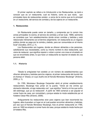 9
El primer capítulo se refiera a la Introducción a los Restaurantes, se dará a
conocer que es un restaurante, cual es historia, como es que nació, que
principales tipos de restaurantes existen, a cerca de la cocina que es lo principal
en un restaurante, del servicio de comidas y de los cajeros en un restaurante.
1. Restaurantes
Un Restaurante puede variar en tamaño, y comprende por lo común tres
zonas principales: la cocina, el servicio de comidas y el bar (Lee, 1998); asimismo
se considera que “son establecimientos donde sirven comidas y bebidas y está
relacionado íntimamente con el término alojamiento. Un restaurante es un negocio
público donde se paga por la comida y bebida, para ser consumidas en el mismo
local” (Cevallos, 2014, p. 7).
Los Restaurantes son lugares, donde se ofrecen alimentos a las personas,
satisfaciendo sus necesidades, como su mismo nombre lo dice restaurante, que
viene de restaurar, que significa reparar o volver a poner una cosa en el estado en
que se encontraba antes, lo que hace un restaurante es reponer el estado de una
persona débil.
1.1. Historia
“Desde la antigüedad han existido un sin número de establecimientos que
ofrecían alimentos y bebidas para los viajeros, el primer restaurante del mundo fue
el champú d´ Oiseau un cuyo dueño era el francés Monsieeur Boulange” (Antonio,
2009, p. 1).
En 1785, Monsieeur Boulange Carpentier abrió el primer establecimiento
restaurantero. Boulange hizo pintar en la puerta: “Venid ad me ommis qui
stomacho laboratis, et ego restaurabo vos”, que significa “Venid a mí los que sufrís
del estómago, que yo os restauraré”. A partir de 1800 comenzó a ser popular el
comer fuera de casa, por comodidad y porque estaba la moda establecida por el
hotelero César Ritz (Antonio, 2009).
Antiguamente los restaurantes eran para viajeros que iban recorriendo los
lugares, ellos buscaban un lugar en el cual puedan encontrar alimentos y bebidas;
por eso que el francés Monsieeur Boulange, hizo el primer restaurante en 1785,
pero en 1800 se empezó a comer fuera de casa, porque estaba la moda hecha por
el hotelero Ritz.
 
