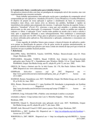 6. Considerações finais e considerações para trabalhos futuros
Os aplicativos desenvolvidos com base no paradigma de computação móvel são recentes, mas vem
experimentando uma crescente aceitação.
Neste trabalho apresentamos uma aplicação escrita para o paradigma de computação móvel
compreendida por três aplicativos: Atendente (PocketPC), Caixa (Windows) e Cozinha (Windows).
O objetivo de projeto de nossa aplicação é agilizar o atendimento de bares ou restaurantes,
tornando-o mais eficaz, com menos erros ou demoras nos pedidos, facilidade e rapidez na
transferência dos pedidos para preparação dos mesmos. A aplicação funciona da seguinte forma: o
aplicativo “Atendente” (Pocket PC), seleciona a mesa que será atendida e o produto desejado,
descrevendo ou não uma observação. O componente “Cozinha” recebe os pedidos por ordem de
cadastro e o libera. A aplicação “Caixa” mostra todos pedidos de acordo com a mesa e calcula o
total, após o pagamento liberando a mesa subsequentemente. Para estabelecer a comunicação
utilizamos uma rede sem fio (801.11b/g), para os aplicativos acessaram o Web Service que contém
as classes utilizadas pelos aplicativos. Para demonstrar a aplicação, conduzimos e executamos um
estudo de caso.
Como sugestão de trabalhos futuros para avançar o desenvolvimento do aplicativo, poder-
se-ia pensar na identificação do garçom a fim de gerar receita de gorjetas automaticamente, na
geração de relatórios diários por garçom e por mesa e ainda um sistema do tipo push que avisaria do
momento em que os pedidos ficassem prontos.
7. Referências
DALUPPO, Fábio; MATHEUS, Vanclei; SANTOS, Wallace. Desenvolvendo com C#. Porto
Alegre: Bookman, 2004.
FERNANDES, Alexandre; TARIFA, Shaud; FARIAS, José Antonio Leal. Desenvolvendo
aplicações para Pocket PC e Smartphones para Windows Mobile 5.0 no Visual Studio 2005.
WebMobile, Grajaú: DevMedia Group, ano 01, edição 05, p.66-73, out./nov. 2005.
GRECO, M. Nasce a Internet sem fio. In Info Exame. Ed. 170, São Paulo: Editora Abril, Maio
2000. Disponível em: www.infoexame.com.br.
GSMWorld. Subscriber statistics end Q1 2007. Disponível em <<
http://www.gsmworld.com/news/statistics/pdf/gsma_stats_q1_07.pdf=>>. Acesso em
25/11/2007.
HADDAD, Renato; Smartphone com .NET. WebMobile, Grajaú: DevMedia Group, ano 01, edição
02, p.34-44, fev./mar. 2005.
IIDA, Renato. Desenvolvimento C++ para Symbian OS: Introdução à programação em Symbian
C++. Disponível em <<
http://www.devmedia.com.br/articles/viewcomp.asp?comp=2730&hl=>>. Acesso em
25/11/2007.
LARMAN, Craig; Utilizando UML e Padrões: uma introdução à análise e ao projeto
orientados a objetos / Craig Larman; trad. Luiz A. Meirelles Salgado. – Porto Alegre:
Bookman, 2000.
MARTINS, Eduard E.; Desenvolvendo uma aplicação móvel com .NET. WebMobile, Grajaú:
DevMedia Group, ano 02, edição 08, p.68-77, abr./maio. 2006.
SHARP, Jonh. Microsoft Visual C# 2005: passo a passo. Porto Alegre: Bookman, 2007.
WIKIPEDIA a, 2007. Symbian OS. Disponível em << http://en.wikipedia.org/wiki/Symbian>>.
Acesso em 25/11/2007.
WIKIPEDIA b, 2007. BREW . Disponível em << http://en.wikipedia.org/wiki/BREW>>. Acesso
em 25/11/2007.
 