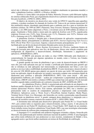 móvel não é diferente e três padrões majoritários se impõem atualmente no panorama mundial, a
saber: a plataforma Symbian, o BREW e o Windows Mobile.
Symbian é o nome dado a um projeto da Nokia, Motorola, Ericsson e pela fabricante inglesa
de sistemas embarcados Psion, que originalmente desenvolveu o primeiro sistema operacional de 32
bits para handhelds, o EPOC32. (IIDA, 2007)
O objetivo da iniciativa era desenvolver uma versão do EPOC32 específica para aparelhos
celulares, o produto resultante foi chamado de Symbian OS. Trata-se de um sistema operacional 32
bits multitarefa robusto, desenhado especialmente para o ambiente sem fio e para as restrições dos
telefones celulares. De 1999 até 2005 a Panasonic, Sony Ericsson, Siemens e Samsung juntaram-se
ao grupo, e em 2004 juntos adquiriram a Psion, e investiram cerca de $100 milhões de dólares no
grupo. Atualmente a Nokia detém a maior parte do capital da Symbian com 47,9%, seguida pelas
empresas Ericsson com 15,6%, Sony Ericsson com 13,1%, Panasonic com 10,5%, Siemens com
8,4% e Samsung com 4,5%. (WIKIPEDIA.a, 2007).
A plataforma Symbian é dirigida para o desenvolvimento de aplicações compromissadas
com padrões abertos, principalmente os definidos pela IETF ( Internet Engineering Task Force) e
W3C (World Wide Web Consortium). Suporta o desenvolvimento principalmente em C++ e Java,
facilitado pelo uso de kits de desenvolvimento liberados pelos sócios da iniciativa.
A plataforma BREW – Binary Runtime Environmente for Wireless, (ambiente binário de
tempo de execução para aplicativos sem fio), da Qualcomm, oferece uma solução completa para
configuração de dispositivos e desenvolvimento, distribuição, faturamento e pagamento de
aplicativos. (WIKIPEDIA.b, 2007).
O BREW está presente em todos os chips CDMA fabricados pela Qualcomm e
comercialmente foi lançado por algumas operadoras no mundo, como a Verizon, nos Estados
Unidos e a VIVO no Brasil.
A grande questão em torno da plataforma é que o custo de desenvolvimento no BREW é
mais alto, pois toda aplicação tem que ser testada e certificada pela Qualcomm para garantir que
não se introduza na rede aplicações mal intencionadas ou simplesmente mal feitas e com isso
ponha-se em risco toda a credibilidade da plataforma BREW. O custo inicial para o desenvolvedor é
de cerca de US$ 400,00 apenas para adquirir um pacote de testes que inclui 100 requisições para
testar sua aplicação, depois da aplicação ser testada é necessário comprar uma assinatura digital da
Qualcomm para certificar a aplicação (WIKIPEDIA.b, 2007). Esse custo inicial – alto para
programadores hobbistas, por exemplo – acabou por comprometer a popularidade da plataforma.
Além disso, o BREW está restrito a celulares CDMA que contam hoje com apenas 13% do mercado
mundial, segundo dados contabilizados até o primeiro trimestre de 2007. (GSMWorld, 2007).
Já a plataforma Windows Mobile é caracterizada pela utilização de um dispositivo de
hardware padrão chamado de Pocket PC, que é um PDA preparado para executar exclusivamente o
sistema operacional Windows Mobile. Esse sistema, apresentado em 2003, traz a interface que
praticamente todos os usuários de computadores pessoais e empresariais estão acostumados
(Windows). Aplicativos como o: Word, Excel e PowerPoint, Internet Explorer, Media Player,
Terminal Server Client, Live Messenger, são fornecidos em versões customizadas especificamente
para utilização na plataforma móvel. A grande vantagem dessa plataforma é a integração com o
ambiente de escritório comum a maioria dos usuários de PC´s. (DALUPPO, 2004).
A ferramenta mais utilizada para desenvolver aplicações para Pocket PC é o Visual Studio
.NET, pois contem todos os requisitos para o desenvolvimento, debug e deploy. E não precisa do
necessariamente de um Pocket PC (hardware), pois o Visual Studio .NET dispõe de um emulador.
Neste trabalho iremos focalizar a plataforma Visual Studio 2005 e nas suas tecnologias relacionadas
ao desenvolvimento de software para computação desktop e móvel: C#.
A linguagem C# é considerada uma poderosa linguagem orientada a objetos, fornecida pela
Microsoft, mas padronizada pelo instituto americano nacional de padrões (ANSI). É uma linguagem
que sofreu muita influência de suas predecessor as mais recentes, notadamente do Delphi e Java,
agregando assim o que há de melhor atualmente em termos de flexibilidade de codificação.
 