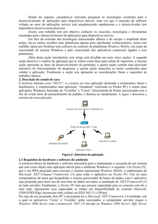 Diante do exposto, considera-se relevante pesquisar as tecnologias existentes para o
desenvolvimento de aplicações para dispositivos móveis, uma vez que o mercado de software
voltado ao setor de aplicações móveis está amadurecendo rapidamente e o desenvolvedor tem
importância decisiva nesse processo.
Assim, este trabalho tem por objetivo conhecer os conceitos, tecnologias e ferramentas
orientadas para o desenvolvimento de aplicações para dispositivos móveis.
Em face da extensão das tecnologias mencionadas alhures e do escopo e amplitude deste
artigo, faz-se mister escolher uma plataforma apenas para aprofundar conhecimentos, assim este
trabalho optou por focalizar seus esforços no contexto da plataforma Windows Mobile, em razão da
notoriedade do sistema Windows e pelo crescimento dos aplicativos comerciais ligados a essa
plataforma.
Além desta seção introdutória, este artigo está dividido em mais cinco seções: A segunda
seção descreve o cenário da aplicação que se tomou como base para coleta de requisitos; a terceira
seção apresenta as fases de desenvolvimento do protótipo; a quarta seção contém uma descrição
interativa do funcionamento do programa; a quinta seção menciona os testes conduzidos para
validar a aplicação. Finalmente a seção seis apresenta as considerações finais e sugestões de
trabalhos futuros.
2. Descrição do estudo de caso
O Software batizado como “DUTY”, se constitui em uma aplicação destinada a restaurantes, bares e
lanchonetes, e compreendem uma aplicação “Atendente” (utilizada no Pocket PC) e outras duas
aplicações Windows, batizadas de “Cozinha” e “Caixa”, funcionando de forma sincronizada com o
fim de evitar erros de preenchimento de pedidos e demora no atendimento. A figura 1 demonstra a
estrutura de nossa aplicação.
Figura 2 - Estrutura da aplicação
2.1 Requisitos de hardware e software do ambiente
A estrutura básica de hardware e software necessária para a implantação e execução de um sistema
que tem como objeto uma aplicação móvel para o ambiente Windows é a seguinte: Um Pocket PC,
que é um PDA projetado para executar o sistema operacional Windows Mobile, a implantação do
Microsoft .NET Compact Framework 2.0, para rodar o aplicativo no Pocket PC; Um ou mais
computadores de mesa que hospedarão o sistema gerenciador de banco de dados, caso o aplicativo
seja projetado para fazer uso de uma base de dados servidora; a instalação do .NET Framework 2.0
no lado servidor; Finalmente, o Pocket PC tem que possuir capacidade para se conectar sem fio a
uma rede, tipicamente essa capacidade se traduz em disponibilidade de conexão bluetooth,
GSM/GPRS/Edge (acesso por rede celular) ou IEEE 802.11.x (Wlan).
No caso de uso projetado, dois PC’s necessitam ter o Microsoft .NET Framework 2.0 instalado, sob
o qual os aplicativos ‘Caixa’ e ‘Cozinha’ serão executados; o computador servidor requer o
Windows 2000 Server com o framework .NET 2.0 ativado ou Windows 2003 Server; SQL Server
 
