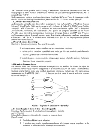 2005 Express Edition; por fim, o servidor http, o IIS (Internet Information Services) deverá estar em
execução pois é este o meio de comunicação entre os serviços fornecidos pelo framework .NET e
uma rede tipo TCP/IP .
Serão necessários ainda os seguintes dispositivos: Um Pocket PC e um Ponto de Acesso para redes
sem fio, que será utilizado para a comunicação entre o Pocket PC e o servidor de aplicação.
2.2 Ambiente de desenvolvimento
As ferramentas utilizadas para desenvolver as aplicações para o Pocket PC e o Windows, foram o
Microsoft Visual Studio 2005, o sistema gerenciador de banco de dados SQL 2005 Express Edition,
Microsoft .NET Framework 2.0. O ambiente de desenvolvimento rápido (IDE – Integrated
Development Environment) do Visual Studio .NET possui um completo emulador de um Pocket
PC, não sendo necessária, num primeiro momento, a presença física de um PDA com Windows
Mobile para proceder ao desenvolvimento e testes da aplicação. A linguagem escolhida para acionar
o framework .NET foi a C#, em função da similitude com Java e C++, linguagens nas quais os
autores estão familiarizados.
3. Desenvolvimento do protótipo
O aplicativo Duty, possui o seguinte fluxo geral de execução:
O software atendente cadastra o pedido que será encaminhado a cozinha.
A cozinha poderá visualizar o pedido feito e assim que liberado, enviará essa informação
ao caixa, para ser devidamente contabilizado.
O caixa terá acesso a todos os pedidos entregues, para quando solicitado, realizar o fechamento
da conta e liberar a mesa para consumo.
3.1 Descrição dos casos de uso
Um caso de uso é uma descrição narrativa de um processo no dominio do sistema,ou seja,é um
documento narrativo que descreve a sequencia de eventos utilizada por um ator do sistema afim de
finalizar uma tarefa.E o ator é uma entidade externa ao sitema que participa de pelo menos um de
seus caso de uso (LARMAN, 2000). O diagrama geral de casos de uso do aplicativo proposto
encontra-se na figura 2.
Figura 3 - Diagrama de Casos de Uso do “Duty”
3.1.1 Especificação do Caso de Uso – Cadastra pedido.
Finalidade: Receber o pedido do cliente e transferir ao aplicativo Cozinha.
Atores: Atendente
Pré-condições: Já devem existir dados dos produtos no banco de dados.
Fluxo Principal:
1. É exibida no PDA a tela do aplicativo.
2. O atendente deve receber os pedidos dos clientes, selecionando a mesa, o produto e se for
necessário na aplicação contém um campo para observação.
 