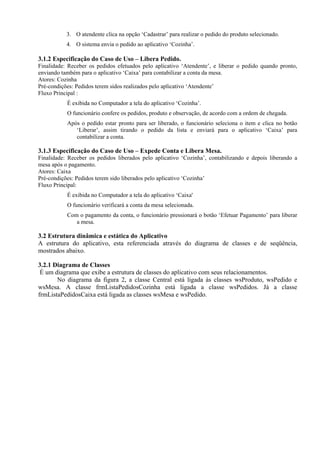 3. O atendente clica na opção ‘Cadastrar’ para realizar o pedido do produto selecionado.
4. O sistema envia o pedido ao aplicativo ‘Cozinha’.
3.1.2 Especificação do Caso de Uso – Libera Pedido.
Finalidade: Receber os pedidos efetuados pelo aplicativo ‘Atendente’, e liberar o pedido quando pronto,
enviando também para o aplicativo ‘Caixa’ para contabilizar a conta da mesa.
Atores: Cozinha
Pré-condições: Pedidos terem sidos realizados pelo aplicativo ‘Atendente’
Fluxo Principal :
É exibida no Computador a tela do aplicativo ‘Cozinha’.
O funcionário confere os pedidos, produto e observação, de acordo com a ordem de chegada.
Após o pedido estar pronto para ser liberado, o funcionário seleciona o item e clica no botão
‘Liberar’, assim tirando o pedido da lista e enviará para o aplicativo ‘Caixa’ para
contabilizar a conta.
3.1.3 Especificação do Caso de Uso – Expede Conta e Libera Mesa.
Finalidade: Receber os pedidos liberados pelo aplicativo ‘Cozinha’, contabilizando e depois liberando a
mesa após o pagamento.
Atores: Caixa
Pré-condições: Pedidos terem sido liberados pelo aplicativo ‘Cozinha’
Fluxo Principal:
É exibida no Computador a tela do aplicativo ‘Caixa'
O funcionário verificará a conta da mesa selecionada.
Com o pagamento da conta, o funcionário pressionará o botão ‘Efetuar Pagamento’ para liberar
a mesa.
3.2 Estrutura dinâmica e estática do Aplicativo
A estrutura do aplicativo, esta referenciada através do diagrama de classes e de seqüência,
mostrados abaixo.
3.2.1 Diagrama de Classes
É um diagrama que exibe a estrutura de classes do aplicativo com seus relacionamentos.
No diagrama da figura 2, a classe Central está ligada às classes wsProduto, wsPedido e
wsMesa. A classe frmListaPedidosCozinha está ligada a classe wsPedidos. Já a classe
frmListaPedidosCaixa está ligada as classes wsMesa e wsPedido.
 