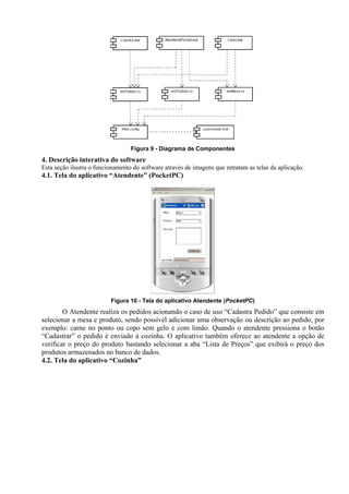 Figura 9 - Diagrama de Componentes
4. Descrição interativa do software
Esta seção ilustra o funcionamento do software através de imagens que retratam as telas da aplicação.
4.1. Tela do aplicativo “Atendente” (PocketPC)
Figura 10 - Tela do aplicativo Atendente (PocketPC)
O Atendente realiza os pedidos acionando o caso de uso “Cadastra Pedido” que consiste em
selecionar a mesa e produto, sendo possível adicionar uma observação ou descrição ao pedido, por
exemplo: carne no ponto ou copo sem gelo e com limão. Quando o atendente pressiona o botão
“Cadastrar” o pedido é enviado à cozinha. O aplicativo também oferece ao atendente a opção de
verificar o preço do produto bastando selecionar a aba “Lista de Preços” que exibirá o preço dos
produtos armazenados no banco de dados.
4.2. Tela do aplicativo “Cozinha”
 