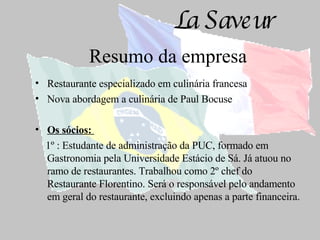 Resumo da empresa Restaurante especializado em culinária francesa Nova abordagem a culinária de Paul Bocuse Os sócios:  1º : Estudante de administração da PUC, formado em Gastronomia pela Universidade Estácio de Sá. Já atuou no ramo de restaurantes. Trabalhou como 2º chef   do Restaurante Florentino. Será o responsável pelo andamento em geral do restaurante, excluindo apenas a parte financeira. 