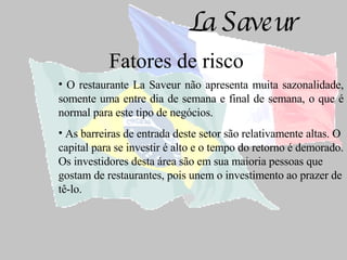 Fatores de risco O restaurante La Saveur não apresenta muita sazonalidade, somente uma entre dia de semana e final de semana, o que é normal para este tipo de negócios. As barreiras de entrada deste setor são relativamente altas. O capital para se investir é alto e o tempo do retorno é demorado. Os investidores desta área são em sua maioria pessoas que gostam de restaurantes, pois unem o investimento ao prazer de tê-lo.   