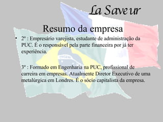 Resumo da empresa 2º : Empresário varejista, estudante de administração da PUC. É o responsável pela parte financeira por já ter experiência. 3º : Formado em Engenharia na PUC, profissional de carreira em empresas. Atualmente Diretor Executivo de uma metalúrgica em Londres. É o sócio capitalista da empresa. 