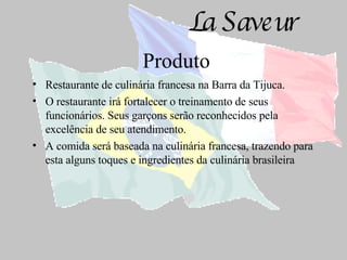 Produto Restaurante de culinária francesa na Barra da Tijuca. O restaurante irá fortalecer o treinamento de seus funcionários. Seus garçons serão reconhecidos pela excelência de seu atendimento. A comida será baseada na culinária francesa, trazendo para esta alguns toques e ingredientes da culinária brasileira 