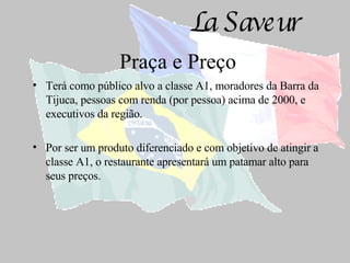 Praça e Preço Terá como público alvo a classe A1, moradores da Barra da Tijuca, pessoas com renda (por pessoa) acima de 2000, e executivos da região. Por ser um produto diferenciado e com objetivo de atingir a classe A1, o restaurante apresentará um patamar alto para seus preços. 