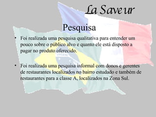 Pesquisa Foi realizada uma pesquisa qualitativa para entender um pouco sobre o público alvo e quanto ele está disposto a pagar no produto oferecido. Foi realizada uma pesquisa informal com donos e gerentes de restaurantes localizados no bairro estudado e também de restaurantes para a classe A, localizados na Zona Sul.  