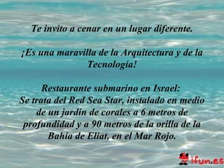 Te invito a cenar en un lugar diferente. ¡Es una maravilla de la Arquitectura y de la Tecnología! Restaurante submarino en Israel:  Se trata del Red Sea Star, instalado en medio de un jardín de corales a 6 metros de profundidad y a 90 metros de la orilla de la Bahía de Eliat, en el Mar Rojo. 