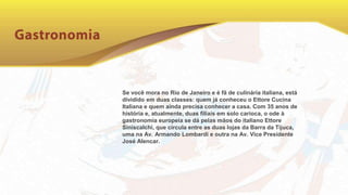 Se você mora no Rio de Janeiro e é fã de culinária italiana, está
dividido em duas classes: quem já conheceu o Ettore Cucina
Italiana e quem ainda precisa conhecer a casa. Com 35 anos de
história e, atualmente, duas filiais em solo carioca, o ode à
gastronomia europeia se dá pelas mãos do italiano Ettore
Siniscalchi, que circula entre as duas lojas da Barra da Tijuca,
uma na Av. Armando Lombardi e outra na Av. Vice Presidente
José Alencar.
 