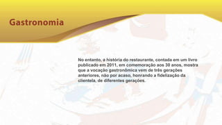 No entanto, a história do restaurante, contada em um livro
publicado em 2011, em comemoração aos 30 anos, mostra
que a vocação gastronômica vem de três gerações
anteriores, não por acaso, honrando a fidelização da
clientela, de diferentes gerações.
 