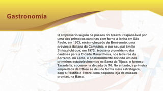 O empresário seguiu os passos do bisavô, responsável por
uma das primeiras cantinas com forno à lenha em São
Paulo, em 1903, recém-chegado de Benevento, uma
província italiana da Campânia, e por seu pai Emílio
Siniscalchi que, em 1970, trouxe o pioneirismo das
cantinas para a Cidade Maravilhosa, nos letreiros da
Sorrento, no Leme, e posteriormente abrindo um dos
primeiros estabelecimentos na Barra da Tijuca: o famoso
Tarantella, sucesso na década de 70. No entanto, a primeira
empreitada de Ettore se deu de forma mais estratégica,
com o Pastifício Ettore, uma pequena loja de massas
prontas, na Barra.
 