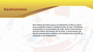 Dali, Ettore percebeu que o investimento na Barra, bairro
pouco popular à época, renderia frutos, já que o Pastifício
acompanhou o crescimento do, hoje, bairro mais famoso
da Zona Oeste. Em menos de 10 anos, o local passou de
loja de massas para cantina e, em meados dos anos 90, já
ampliada a um restaurante.
 