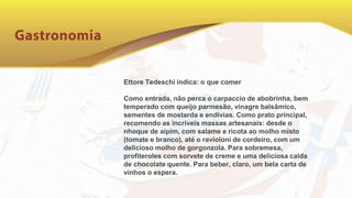 Ettore Tedeschi indica: o que comer
Como entrada, não perca o carpaccio de abobrinha, bem
temperado com queijo parmesão, vinagre balsâmico,
sementes de mostarda e endívias. Como prato principal,
recomendo as incríveis massas artesanais: desde o
nhoque de aipim, com salame e ricota ao molho misto
(tomate e branco), até o ravioloni de cordeiro, com um
delicioso molho de gorgonzola. Para sobremesa,
profiteroles com sorvete de creme e uma deliciosa calda
de chocolate quente. Para beber, claro, um bela carta de
vinhos o espera.
 